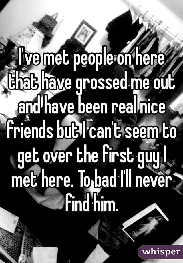 I've met people on here that have grossed me out and have been real nice friends but I can't seem to get over the first guy I met here. To bad I'll never find him. 