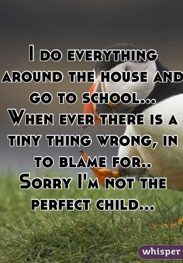 I do everything around the house and go to school...
When ever there is a tiny thing wrong, in to blame for..
Sorry I'm not the perfect child...