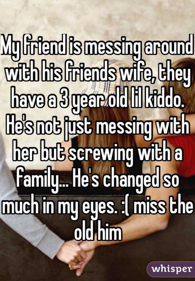 My friend is messing around with his friends wife, they have a 3 year old lil kiddo. He's not just messing with her but screwing with a family... He's changed so much in my eyes. :( miss the old him