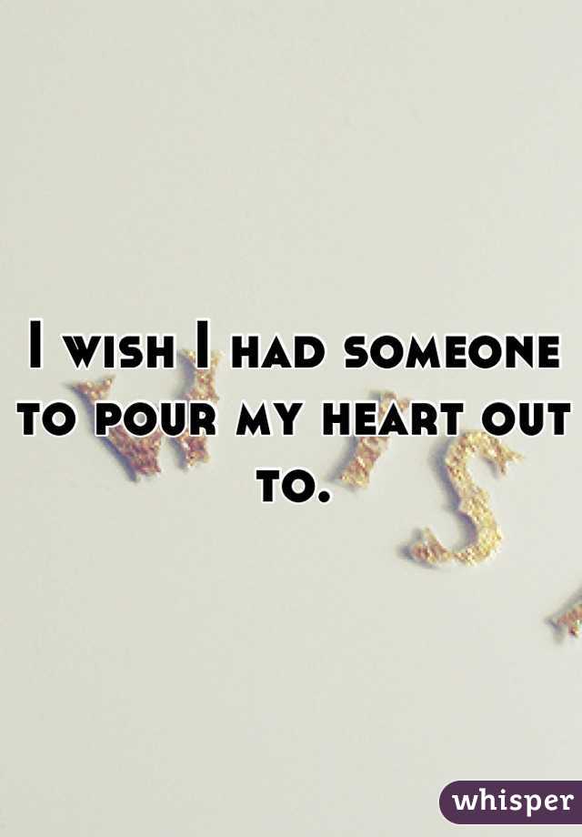 I wish I had someone to pour my heart out to.