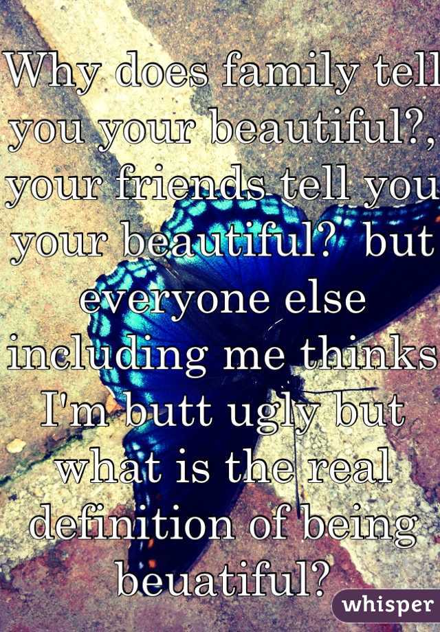 Why does family tell you your beautiful?, your friends tell you your beautiful?  but everyone else including me thinks I'm butt ugly but what is the real definition of being beuatiful? 