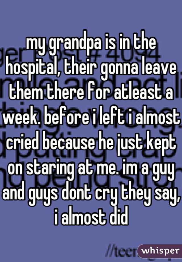 my grandpa is in the hospital, their gonna leave them there for atleast a week. before i left i almost cried because he just kept on staring at me. im a guy and guys dont cry they say, i almost did