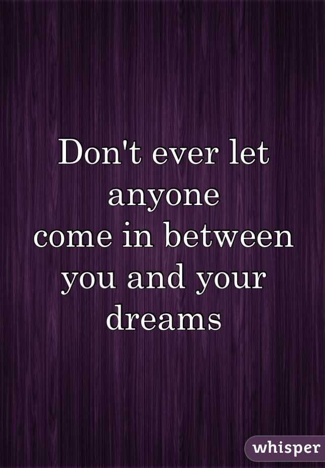 Don't ever let anyone 
come in between 
you and your dreams