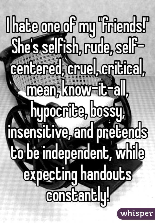 I hate one of my "friends!" 
She's selfish, rude, self-centered, cruel, critical, mean, know-it-all, hypocrite, bossy, insensitive, and pretends to be independent, while expecting handouts constantly!