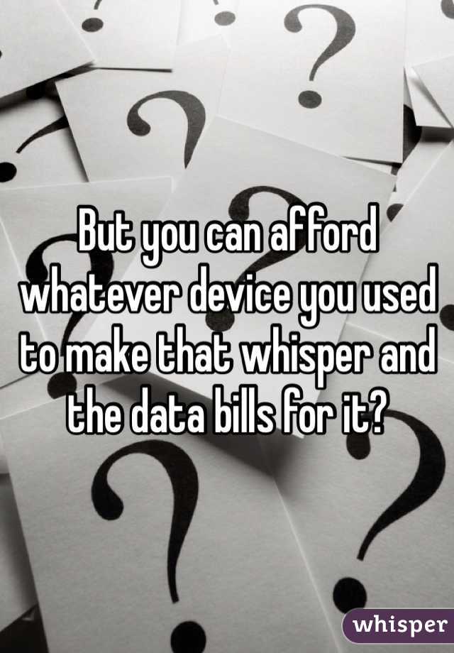 But you can afford whatever device you used to make that whisper and the data bills for it?