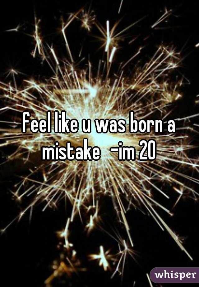 feel like u was born a mistake
-im 20 