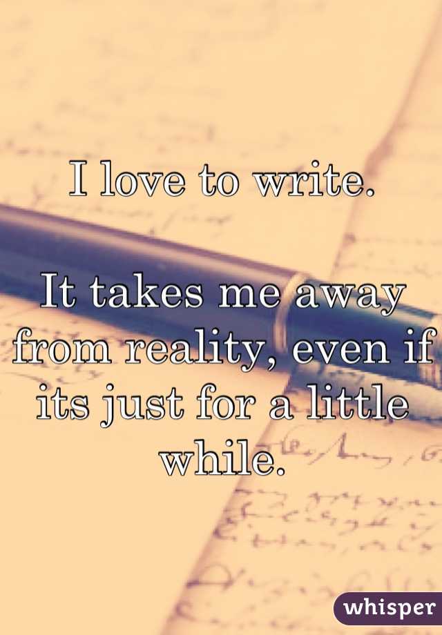I love to write.

It takes me away from reality, even if its just for a little while.