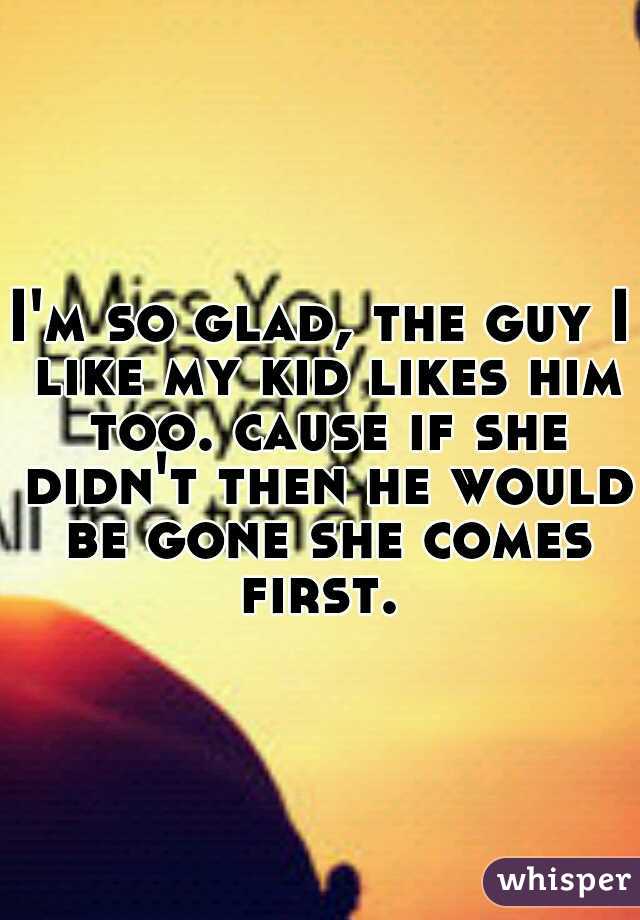 I'm so glad, the guy I like my kid likes him too. cause if she didn't then he would be gone she comes first. 