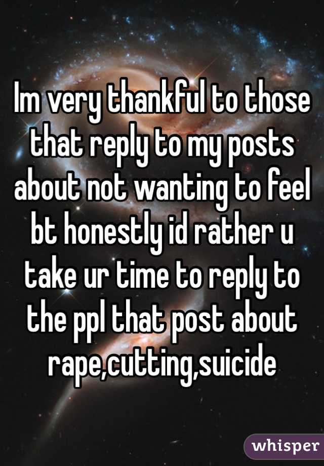 Im very thankful to those that reply to my posts about not wanting to feel bt honestly id rather u take ur time to reply to the ppl that post about rape,cutting,suicide