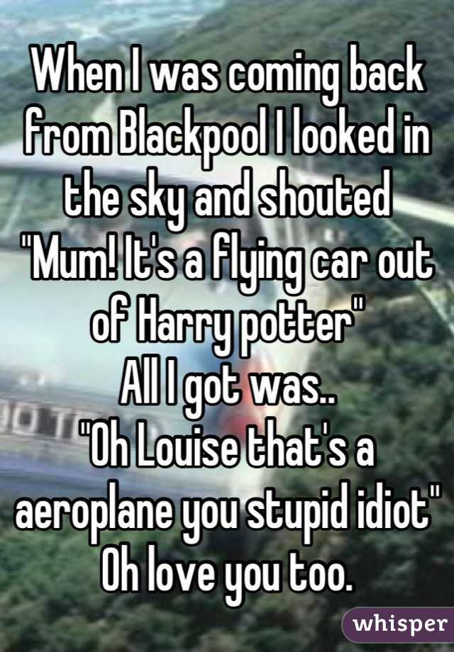 When I was coming back from Blackpool I looked in the sky and shouted
"Mum! It's a flying car out of Harry potter"
All I got was..
"Oh Louise that's a aeroplane you stupid idiot"
Oh love you too.