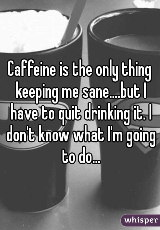 Caffeine is the only thing keeping me sane....but I have to quit drinking it. I don't know what I'm going to do...