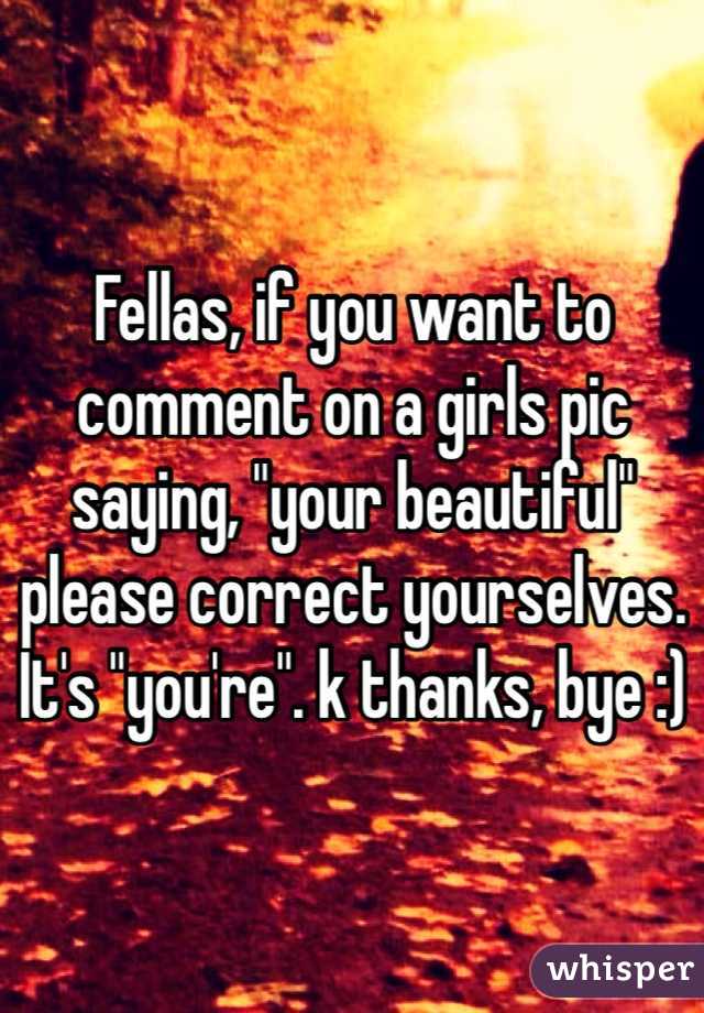 Fellas, if you want to comment on a girls pic saying, "your beautiful" please correct yourselves. It's "you're". k thanks, bye :)