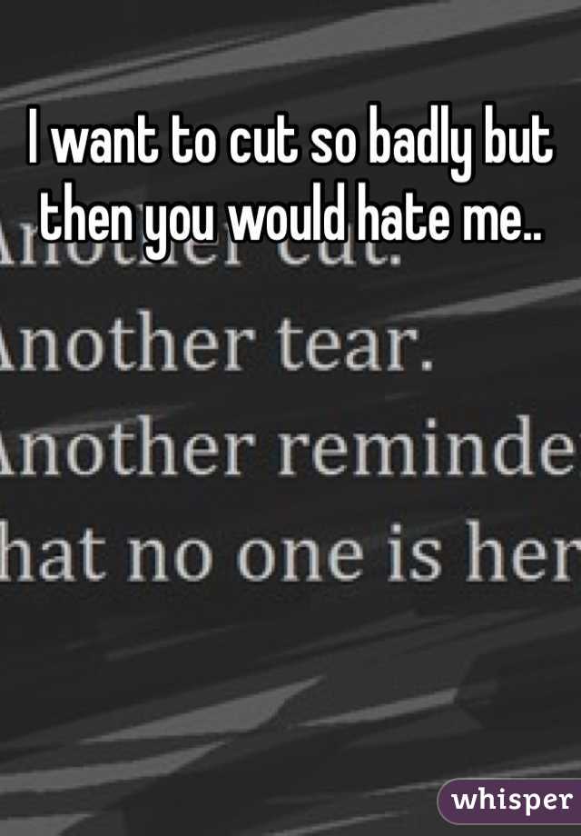 I want to cut so badly but then you would hate me..