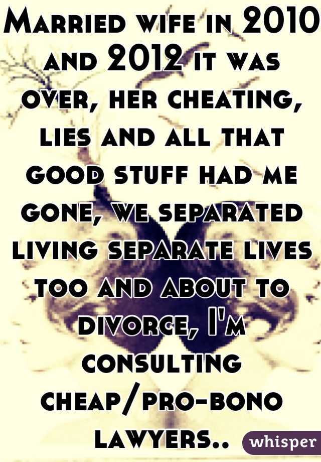 Married wife in 2010 and 2012 it was over, her cheating, lies and all that good stuff had me gone, we separated living separate lives too and about to divorce, I'm consulting cheap/pro-bono lawyers..
