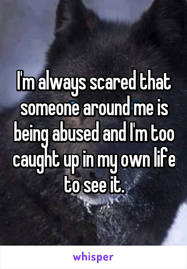 I'm always scared that someone around me is being abused and I'm too caught up in my own life to see it.