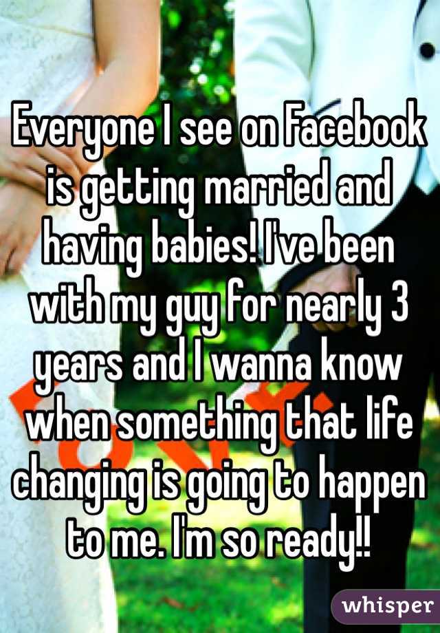 Everyone I see on Facebook is getting married and having babies! I've been with my guy for nearly 3 years and I wanna know when something that life changing is going to happen to me. I'm so ready!!