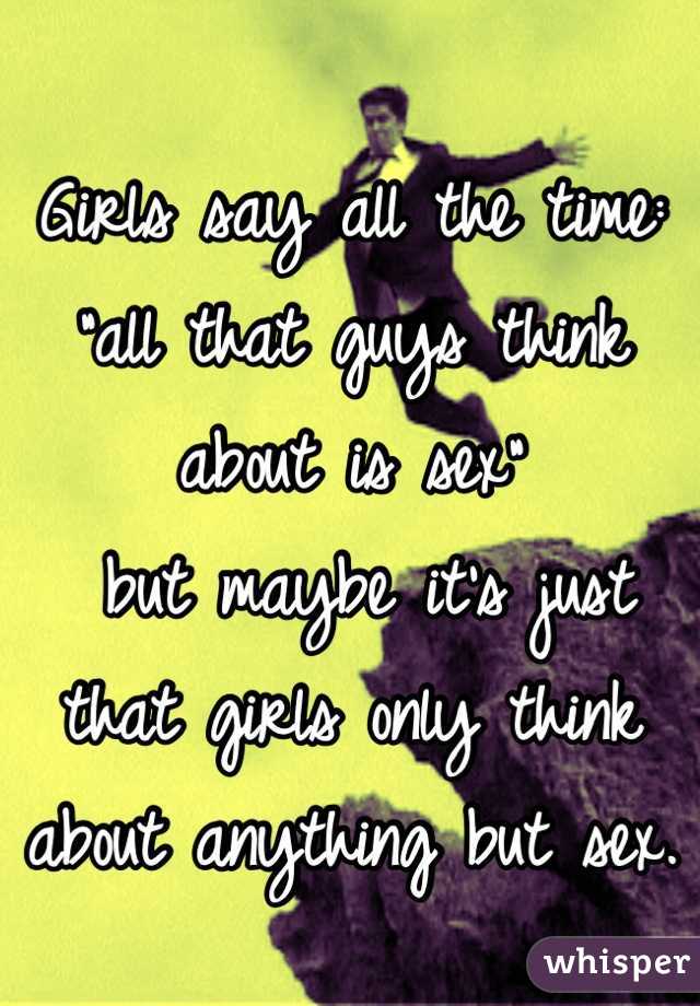 Girls say all the time: 
"all that guys think about is sex"
 but maybe it's just that girls only think about anything but sex.