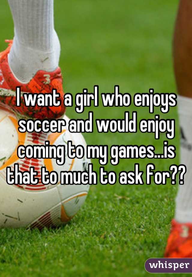 I want a girl who enjoys soccer and would enjoy coming to my games...is that to much to ask for??