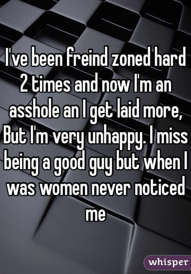 I've been freind zoned hard 2 times and now I'm an asshole an I get laid more, But I'm very unhappy. I miss being a good guy but when I was women never noticed me