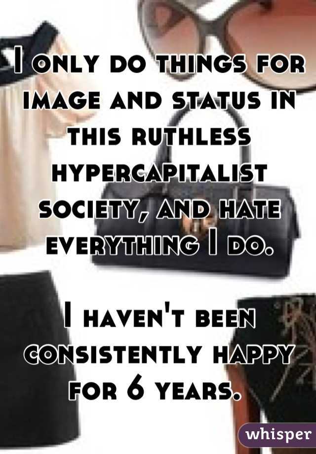 I only do things for image and status in this ruthless  hypercapitalist society, and hate everything I do. 

I haven't been consistently happy for 6 years. 