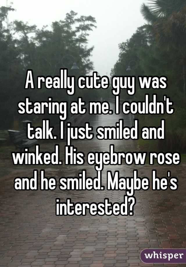 A really cute guy was staring at me. I couldn't talk. I just smiled and winked. His eyebrow rose and he smiled. Maybe he's interested?