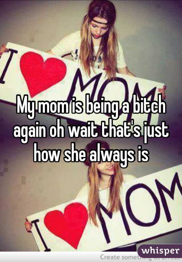 My mom is being a bitch again oh wait that's just how she always is