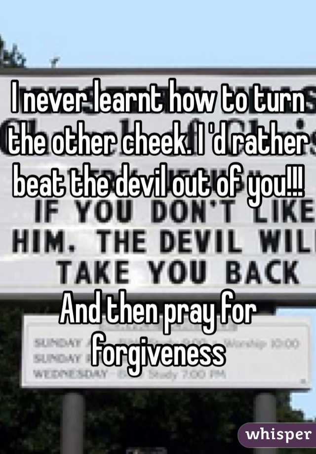 I never learnt how to turn the other cheek. I 'd rather beat the devil out of you!!! 


And then pray for forgiveness