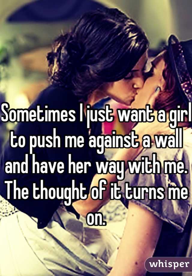 Sometimes I just want a girl to push me against a wall and have her way with me. 
The thought of it turns me on. 
