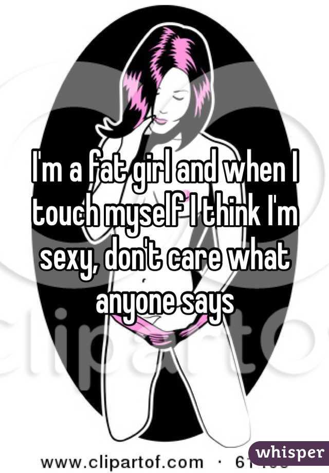 I'm a fat girl and when I touch myself I think I'm sexy, don't care what anyone says 