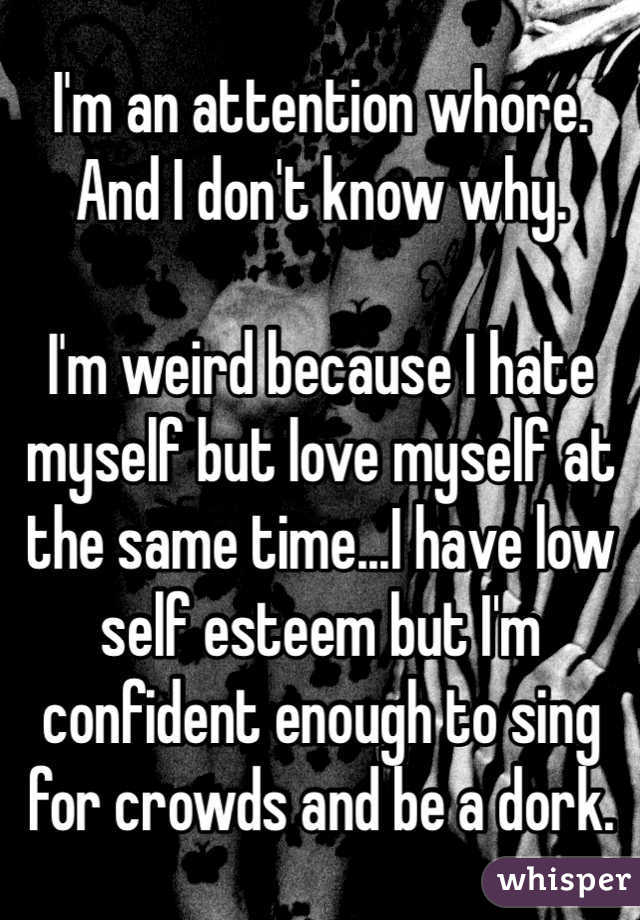 I'm an attention whore. And I don't know why.

I'm weird because I hate myself but love myself at the same time...I have low self esteem but I'm confident enough to sing for crowds and be a dork.
