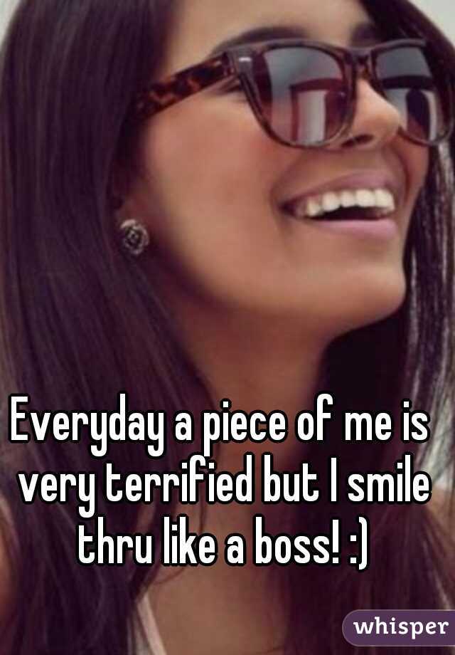 Everyday a piece of me is very terrified but I smile thru like a boss! :)