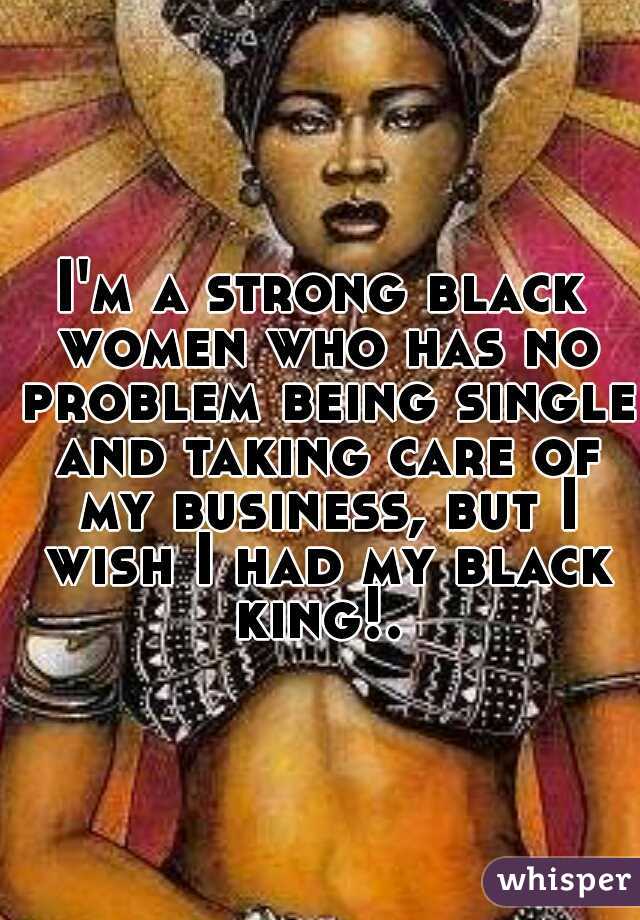 I'm a strong black women who has no problem being single and taking care of my business, but I wish I had my black king!. 