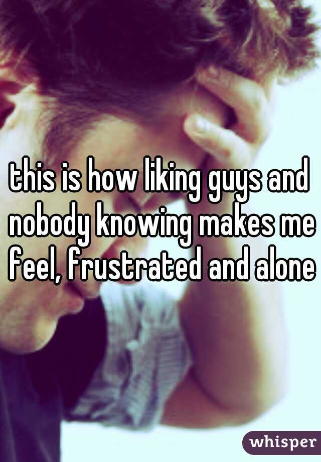 this is how liking guys and nobody knowing makes me feel, frustrated and alone