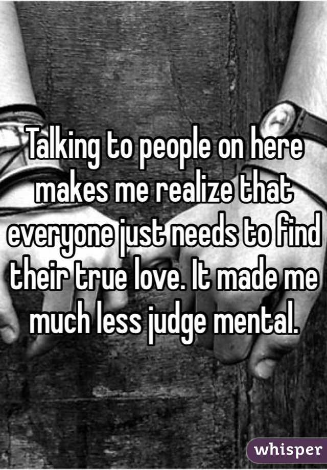 Talking to people on here makes me realize that everyone just needs to find their true love. It made me much less judge mental.
