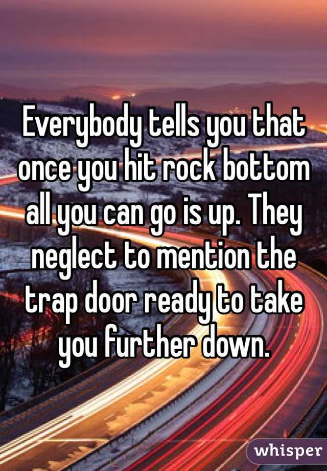 Everybody tells you that once you hit rock bottom all you can go is up. They neglect to mention the trap door ready to take you further down.