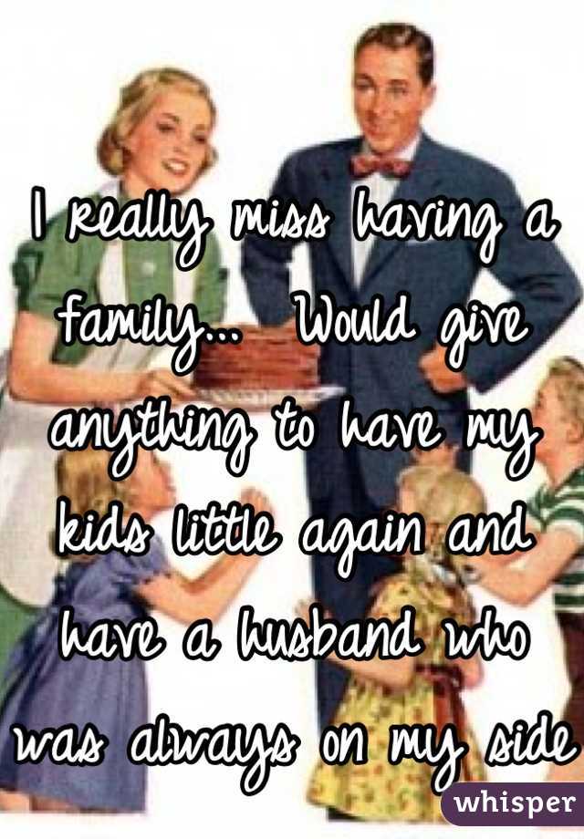 I really miss having a family...  Would give anything to have my kids little again and have a husband who was always on my side