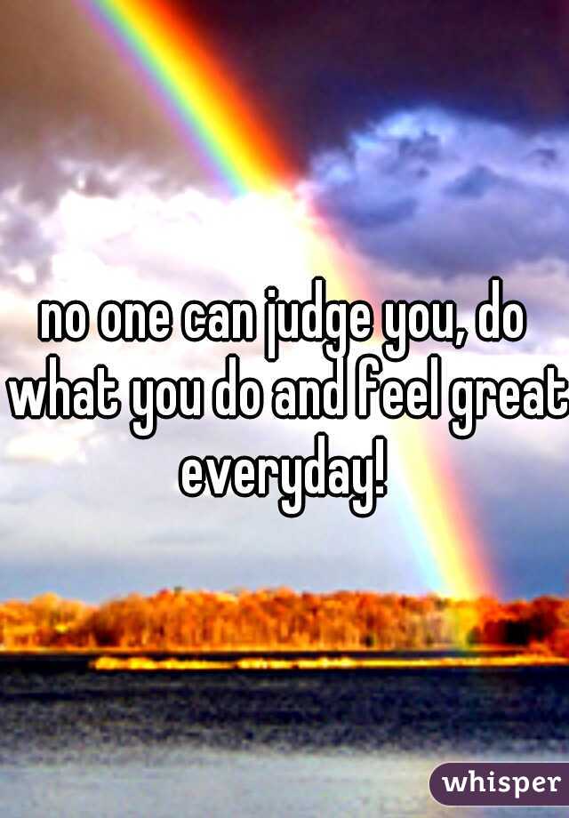 no one can judge you, do what you do and feel great everyday! 