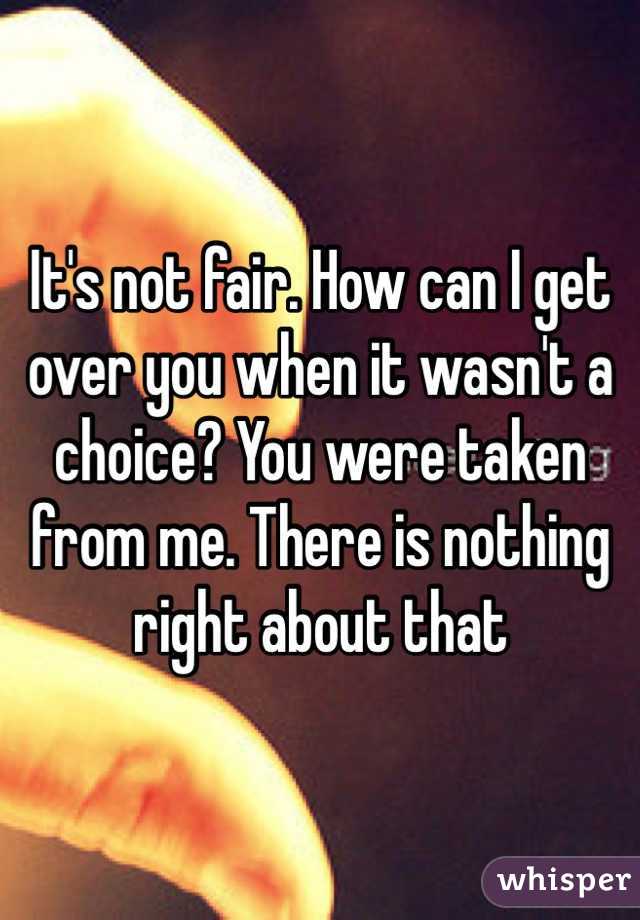 It's not fair. How can I get over you when it wasn't a choice? You were taken from me. There is nothing right about that
