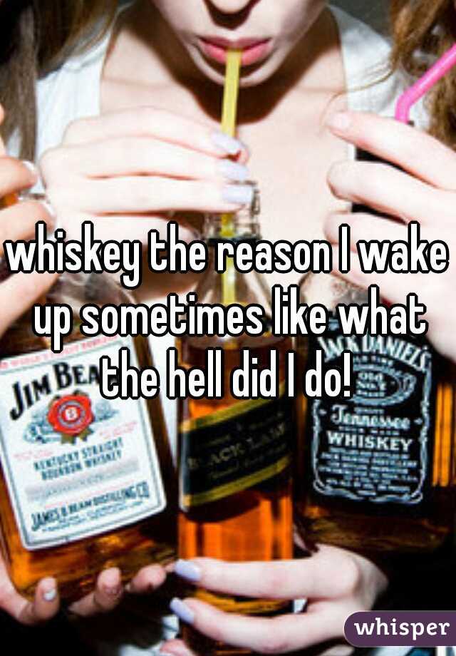 whiskey the reason I wake up sometimes like what the hell did I do! 