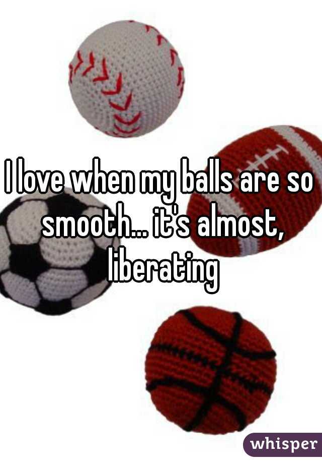I love when my balls are so smooth... it's almost, liberating