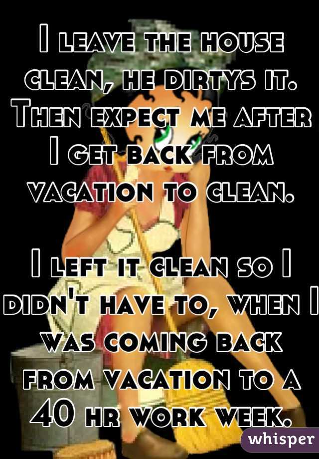 I leave the house clean, he dirtys it. Then expect me after I get back from vacation to clean. 

I left it clean so I didn't have to, when I was coming back from vacation to a 40 hr work week.
