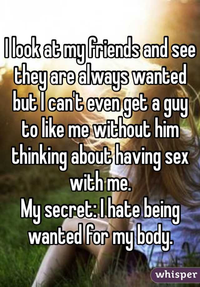 I look at my friends and see they are always wanted but I can't even get a guy to like me without him thinking about having sex with me. 
My secret: I hate being wanted for my body.