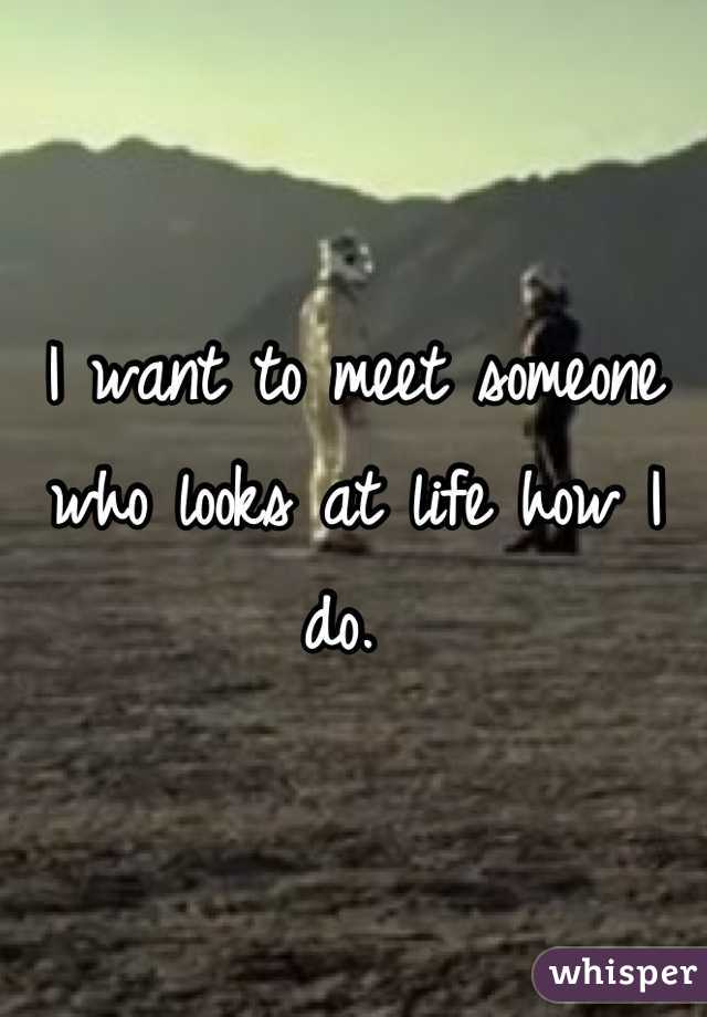 I want to meet someone who looks at life how I do. 