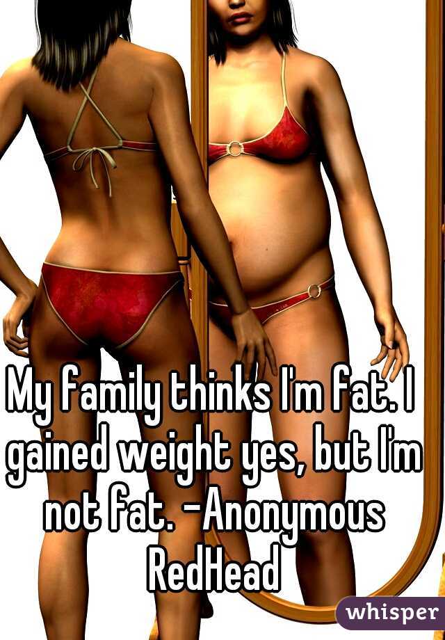 My family thinks I'm fat. I gained weight yes, but I'm not fat. -Anonymous RedHead