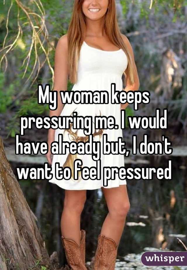 My woman keeps pressuring me. I would have already but, I don't want to feel pressured