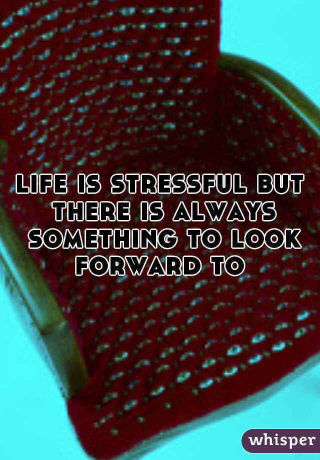 life is stressful but there is always something to look forward to 