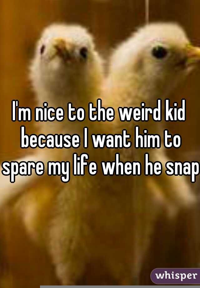 I'm nice to the weird kid because I want him to spare my life when he snaps