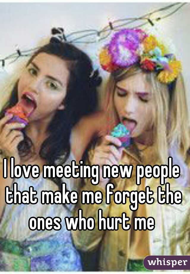 I love meeting new people that make me forget the ones who hurt me 