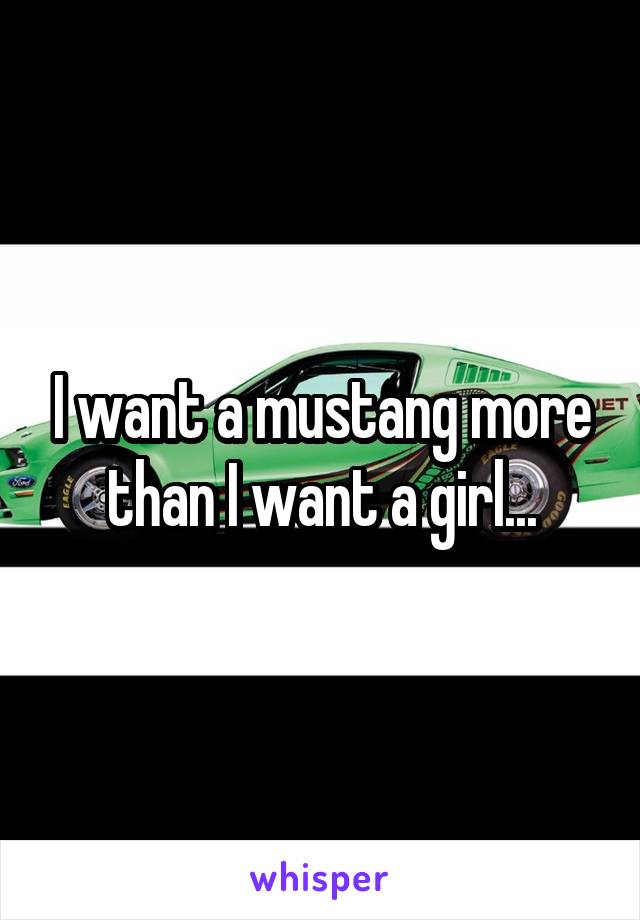 I want a mustang more than I want a girl...
