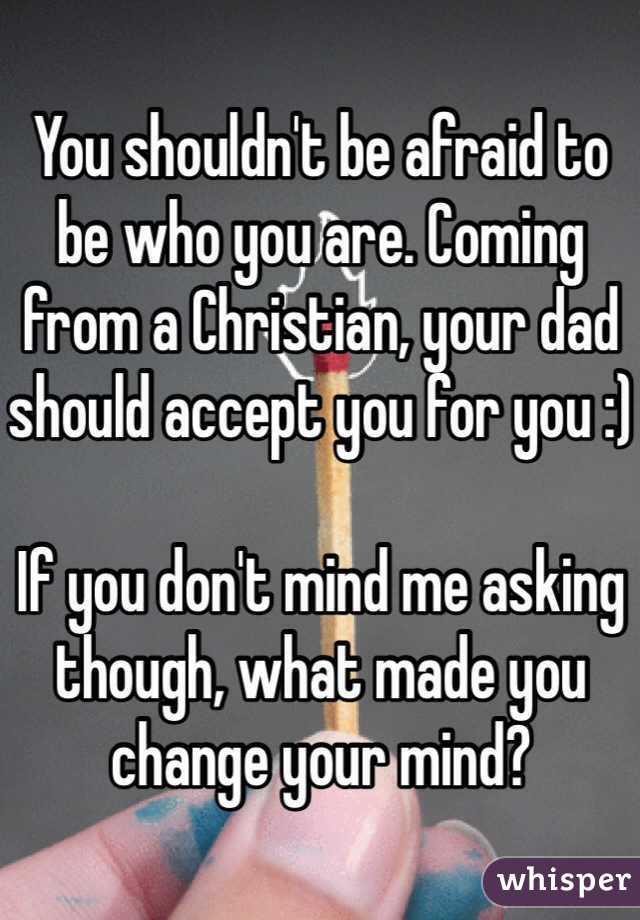 You shouldn't be afraid to be who you are. Coming from a Christian, your dad should accept you for you :)

If you don't mind me asking though, what made you change your mind?